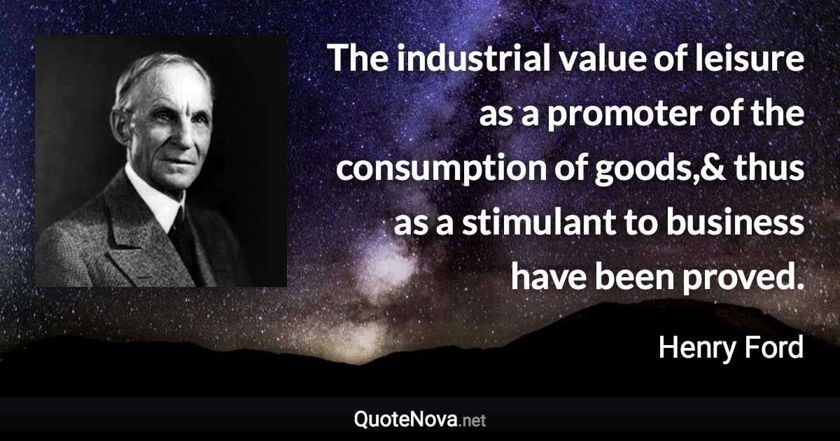The industrial value of leisure as a promoter of the consumption of goods,& thus as a stimulant to business have been proved. - Henry Ford quote