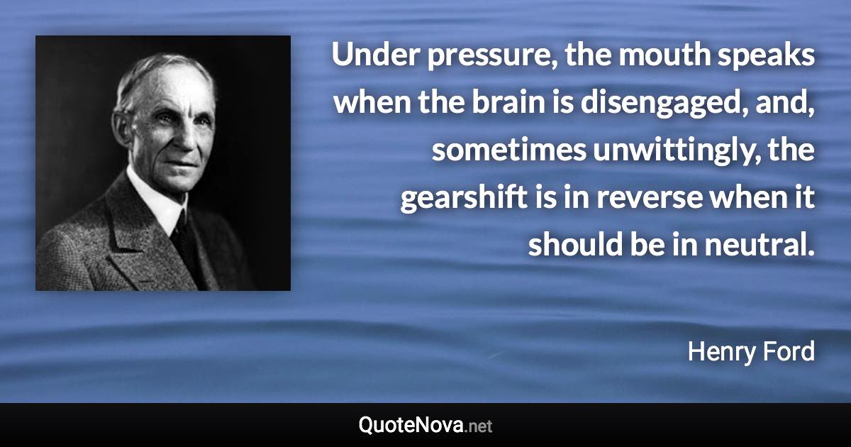 Under pressure, the mouth speaks when the brain is disengaged, and, sometimes unwittingly, the gearshift is in reverse when it should be in neutral. - Henry Ford quote