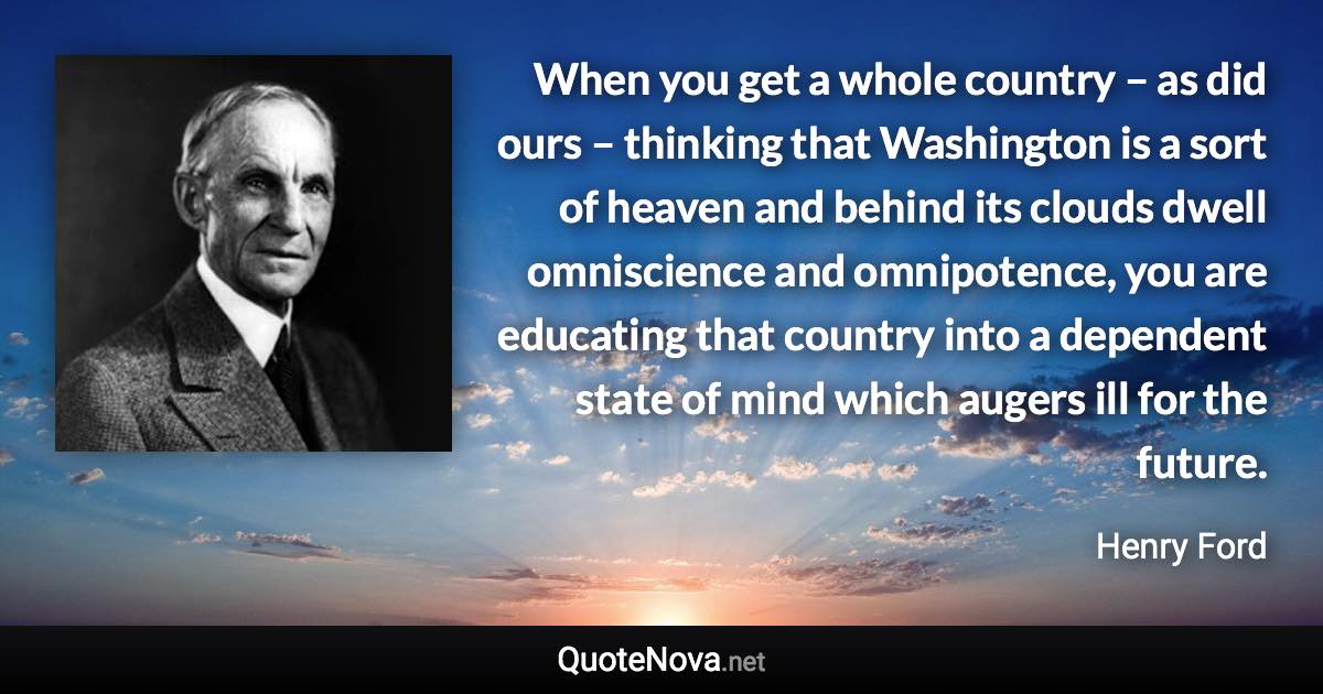 When you get a whole country – as did ours – thinking that Washington is a sort of heaven and behind its clouds dwell omniscience and omnipotence, you are educating that country into a dependent state of mind which augers ill for the future. - Henry Ford quote