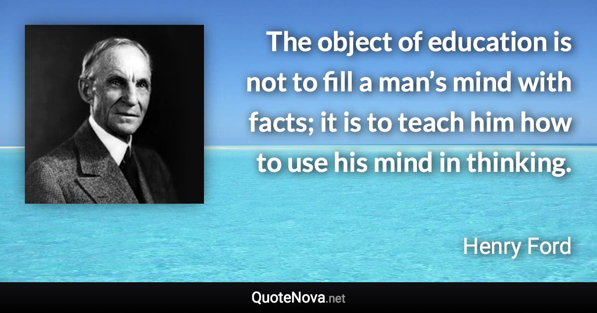 The object of education is not to fill a man’s mind with facts; it is to teach him how to use his mind in thinking. - Henry Ford quote