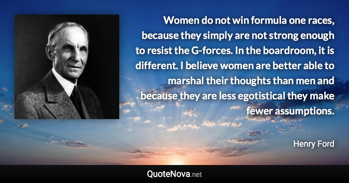 Women do not win formula one races, because they simply are not strong enough to resist the G-forces. In the boardroom, it is different. I believe women are better able to marshal their thoughts than men and because they are less egotistical they make fewer assumptions. - Henry Ford quote