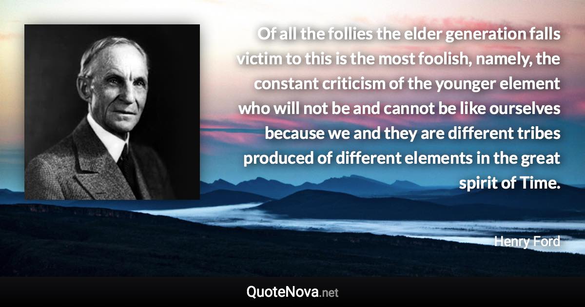 Of all the follies the elder generation falls victim to this is the most foolish, namely, the constant criticism of the younger element who will not be and cannot be like ourselves because we and they are different tribes produced of different elements in the great spirit of Time. - Henry Ford quote