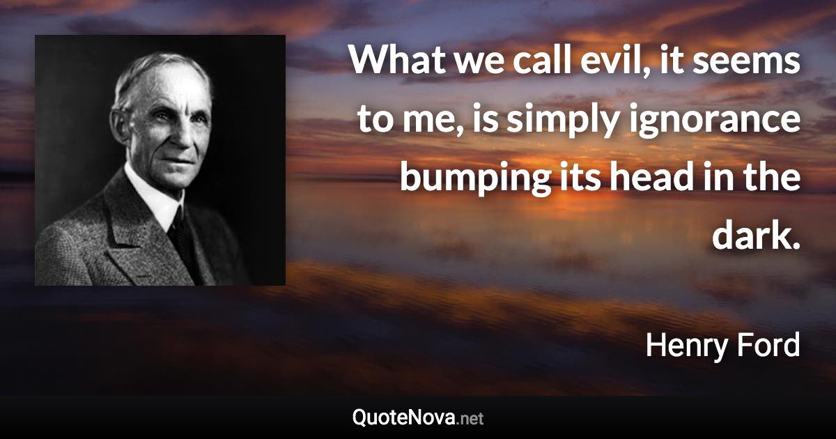 What we call evil, it seems to me, is simply ignorance bumping its head in the dark. - Henry Ford quote