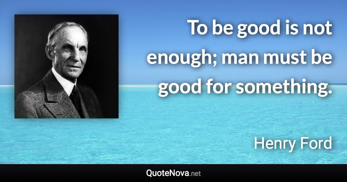To be good is not enough; man must be good for something. - Henry Ford quote