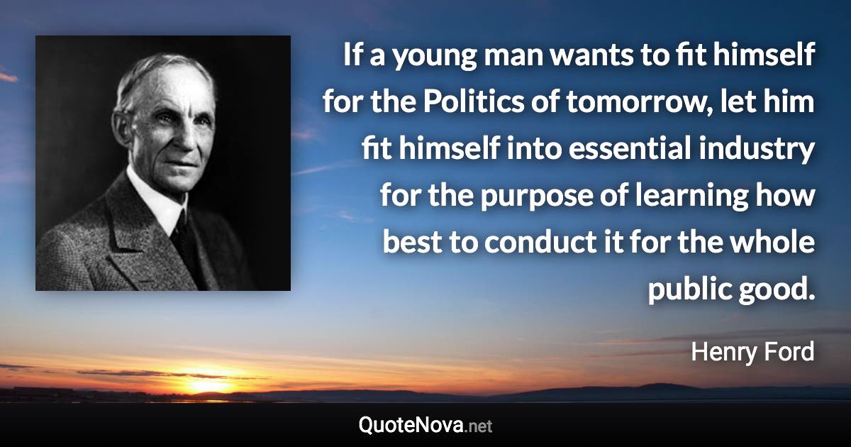 If a young man wants to fit himself for the Politics of tomorrow, let him fit himself into essential industry for the purpose of learning how best to conduct it for the whole public good. - Henry Ford quote