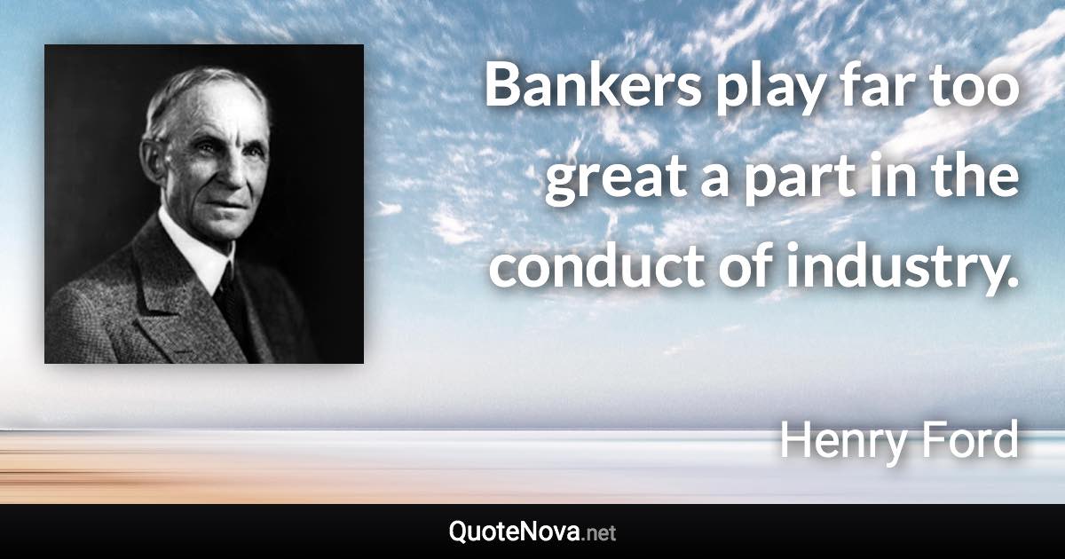 Bankers play far too great a part in the conduct of industry. - Henry Ford quote