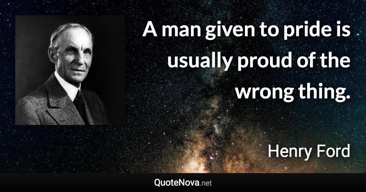 A man given to pride is usually proud of the wrong thing. - Henry Ford quote