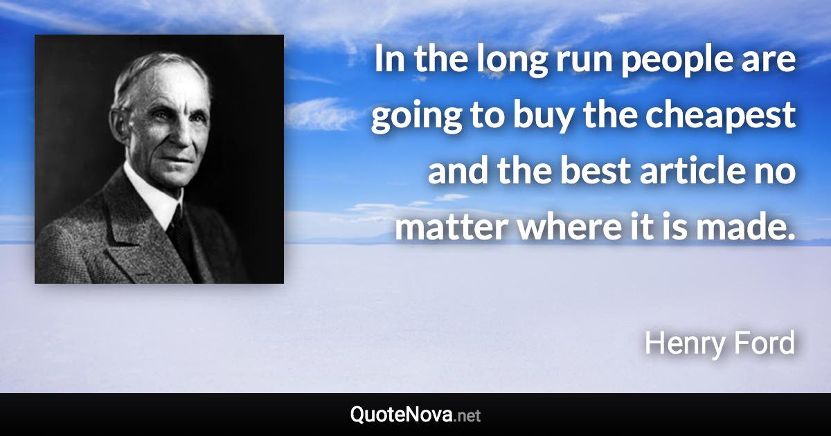 In the long run people are going to buy the cheapest and the best article no matter where it is made. - Henry Ford quote