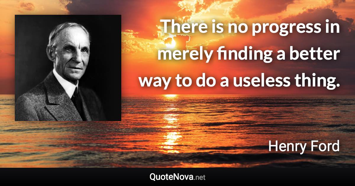 There is no progress in merely finding a better way to do a useless thing. - Henry Ford quote