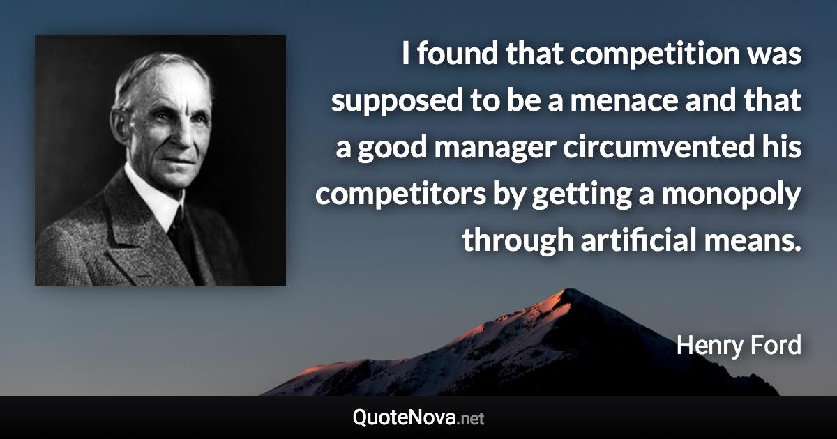 I found that competition was supposed to be a menace and that a good manager circumvented his competitors by getting a monopoly through artificial means. - Henry Ford quote