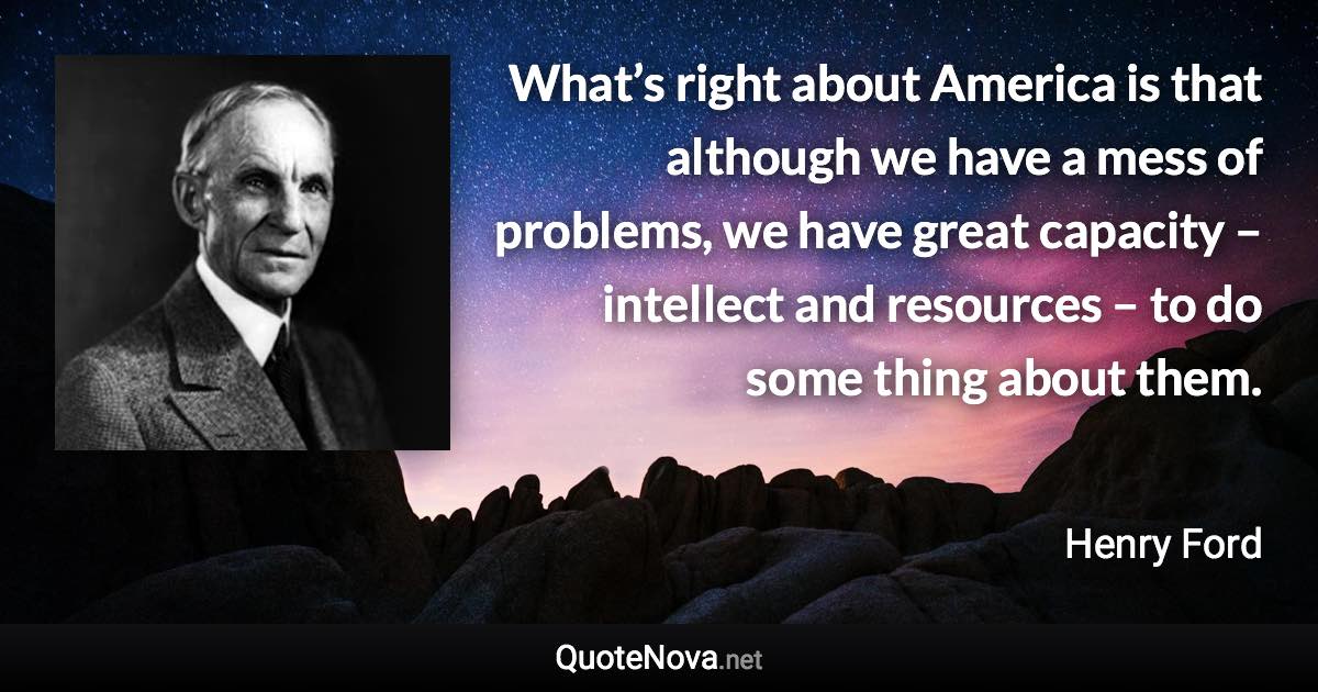 What’s right about America is that although we have a mess of problems, we have great capacity – intellect and resources – to do some thing about them. - Henry Ford quote