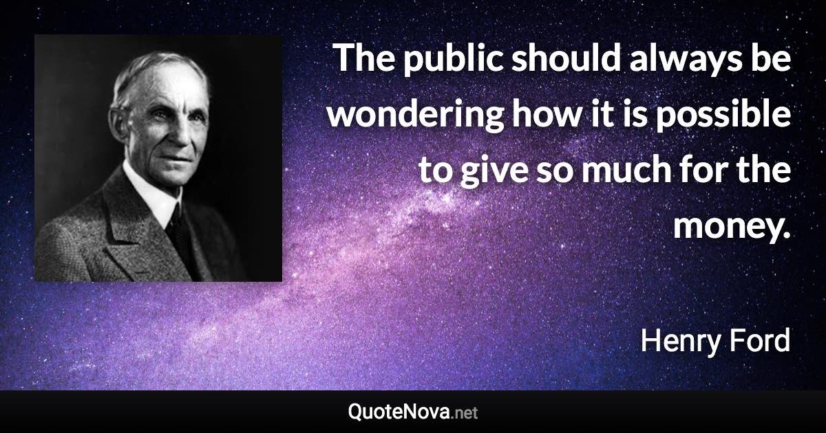 The public should always be wondering how it is possible to give so much for the money. - Henry Ford quote