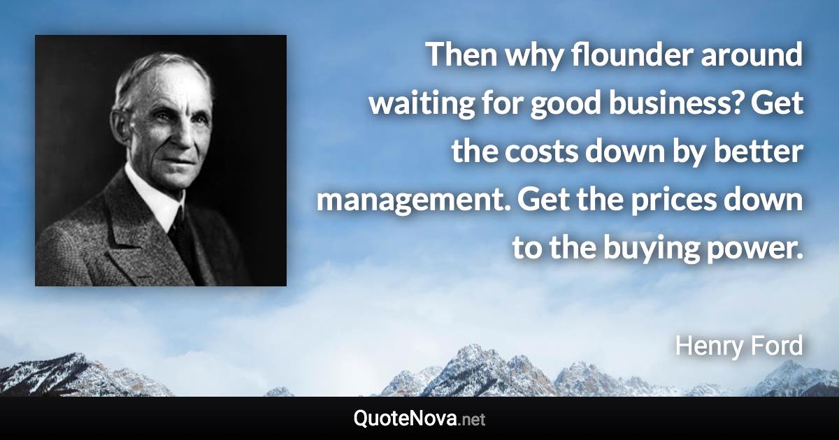 Then why flounder around waiting for good business? Get the costs down by better management. Get the prices down to the buying power. - Henry Ford quote