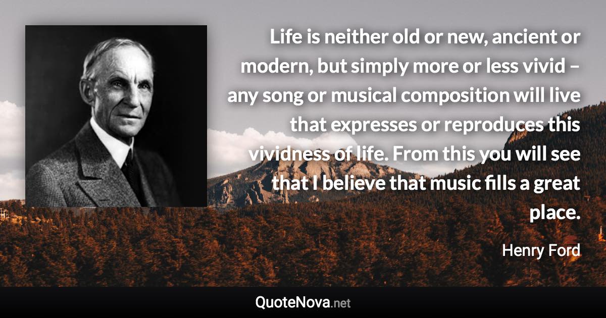 Life is neither old or new, ancient or modern, but simply more or less vivid – any song or musical composition will live that expresses or reproduces this vividness of life. From this you will see that I believe that music fills a great place. - Henry Ford quote
