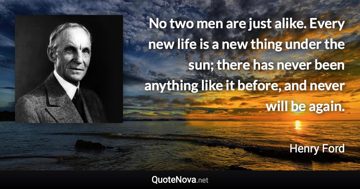 No two men are just alike. Every new life is a new thing under the sun; there has never been anything like it before, and never will be again. - Henry Ford quote