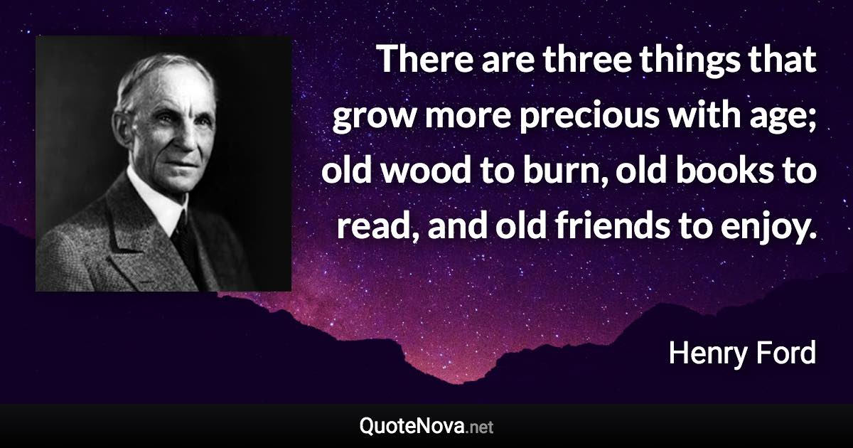 There are three things that grow more precious with age; old wood to burn, old books to read, and old friends to enjoy. - Henry Ford quote