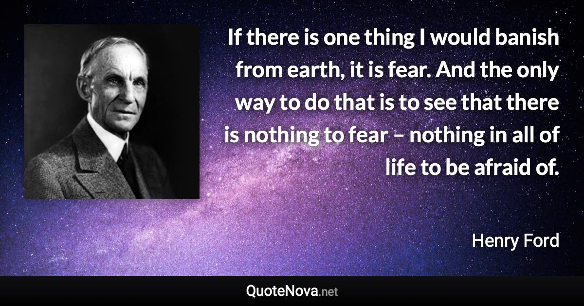 If there is one thing I would banish from earth, it is fear. And the only way to do that is to see that there is nothing to fear – nothing in all of life to be afraid of. - Henry Ford quote