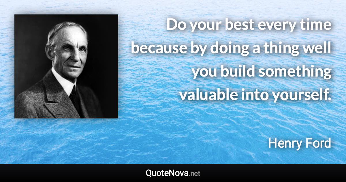 Do your best every time because by doing a thing well you build something valuable into yourself. - Henry Ford quote