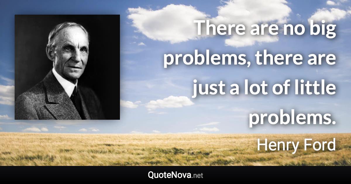 There are no big problems, there are just a lot of little problems. - Henry Ford quote
