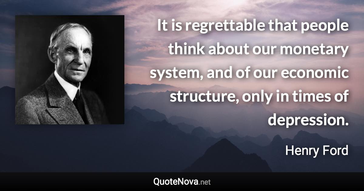 It is regrettable that people think about our monetary system, and of our economic structure, only in times of depression. - Henry Ford quote