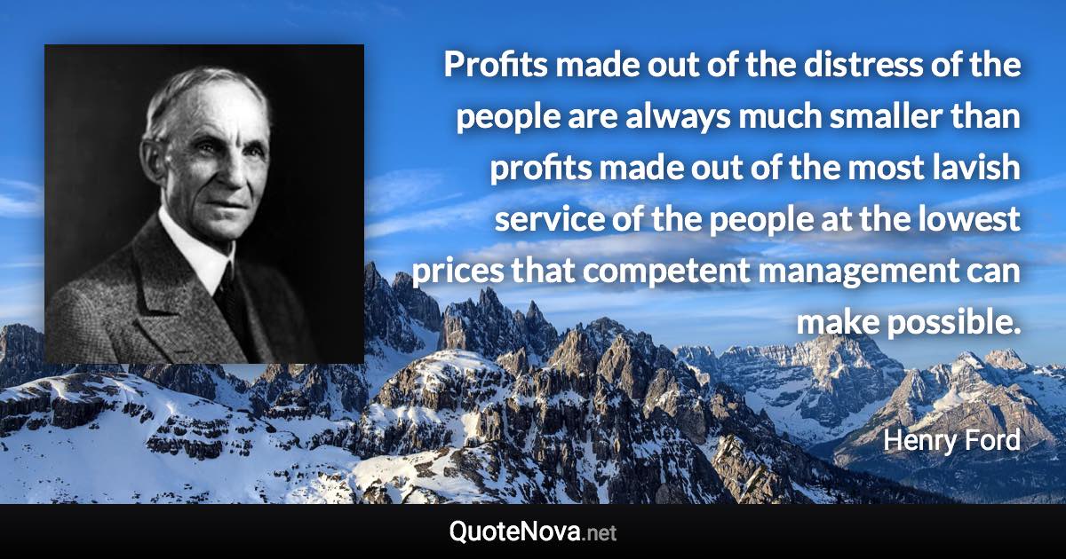 Profits made out of the distress of the people are always much smaller than profits made out of the most lavish service of the people at the lowest prices that competent management can make possible. - Henry Ford quote