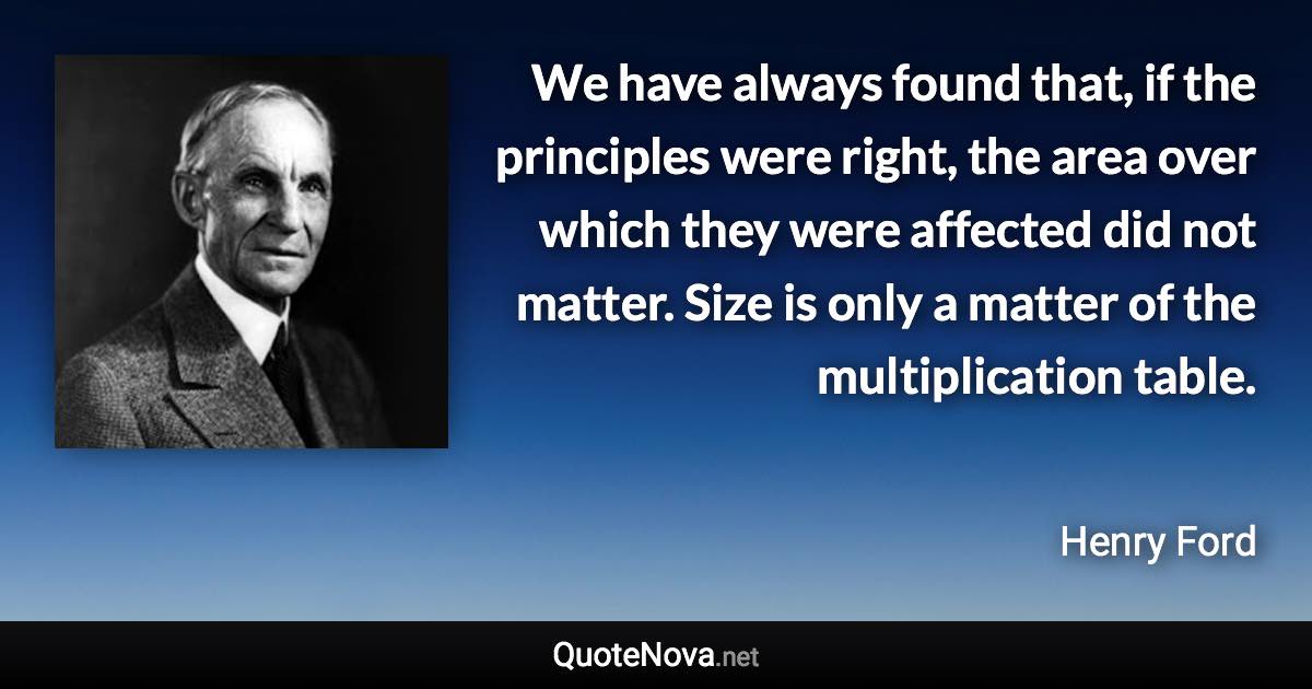 We have always found that, if the principles were right, the area over which they were affected did not matter. Size is only a matter of the multiplication table. - Henry Ford quote