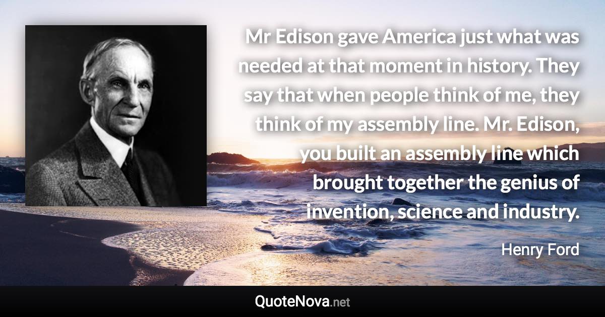 Mr Edison gave America just what was needed at that moment in history. They say that when people think of me, they think of my assembly line. Mr. Edison, you built an assembly line which brought together the genius of invention, science and industry. - Henry Ford quote