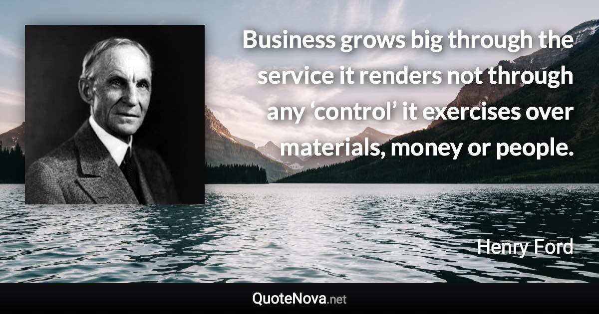 Business grows big through the service it renders not through any ‘control’ it exercises over materials, money or people. - Henry Ford quote