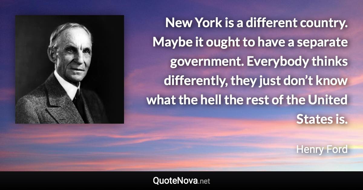 New York is a different country. Maybe it ought to have a separate government. Everybody thinks differently, they just don’t know what the hell the rest of the United States is. - Henry Ford quote