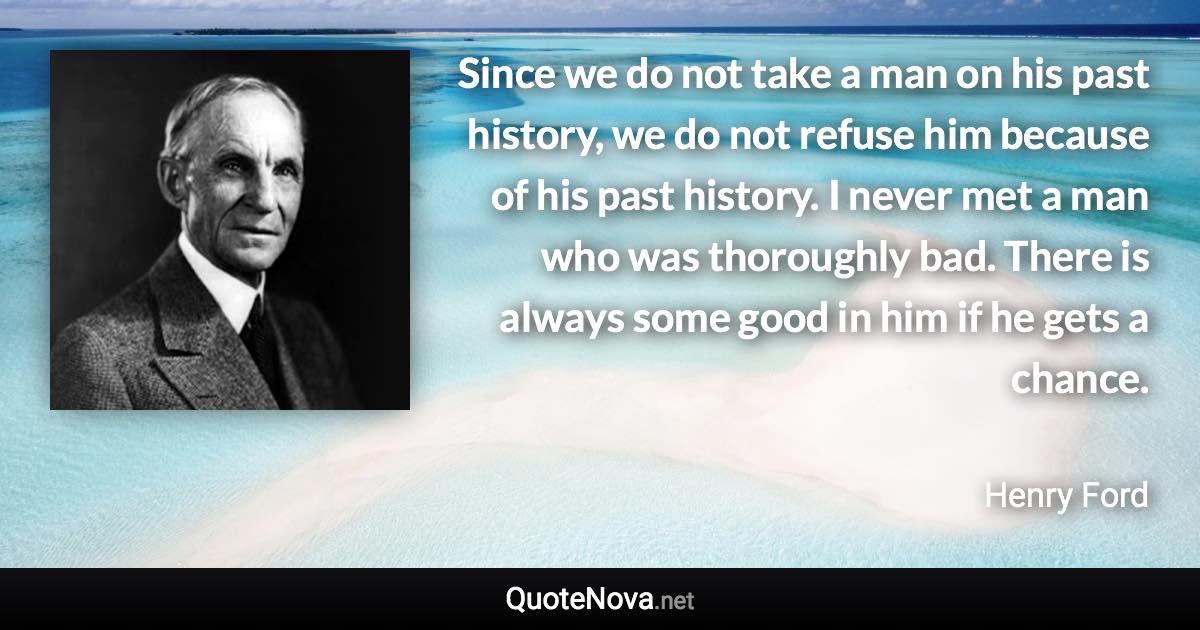 Since we do not take a man on his past history, we do not refuse him because of his past history. I never met a man who was thoroughly bad. There is always some good in him if he gets a chance. - Henry Ford quote