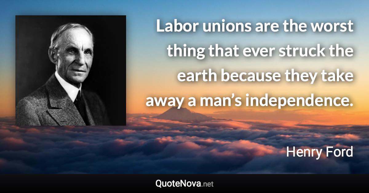 Labor unions are the worst thing that ever struck the earth because they take away a man’s independence. - Henry Ford quote