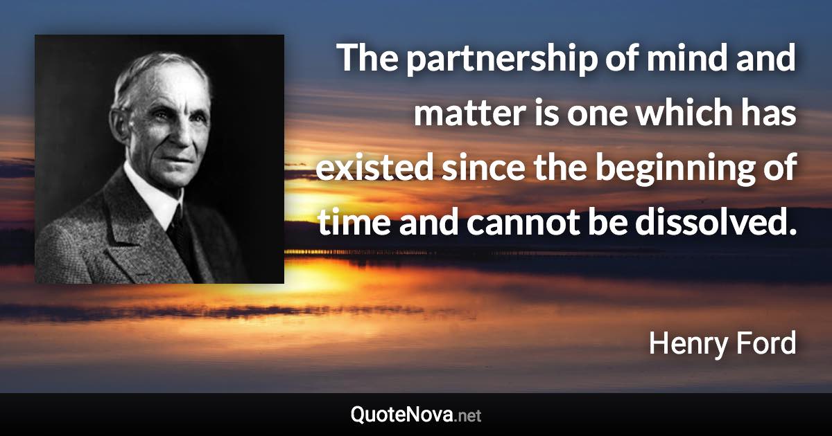The partnership of mind and matter is one which has existed since the beginning of time and cannot be dissolved. - Henry Ford quote