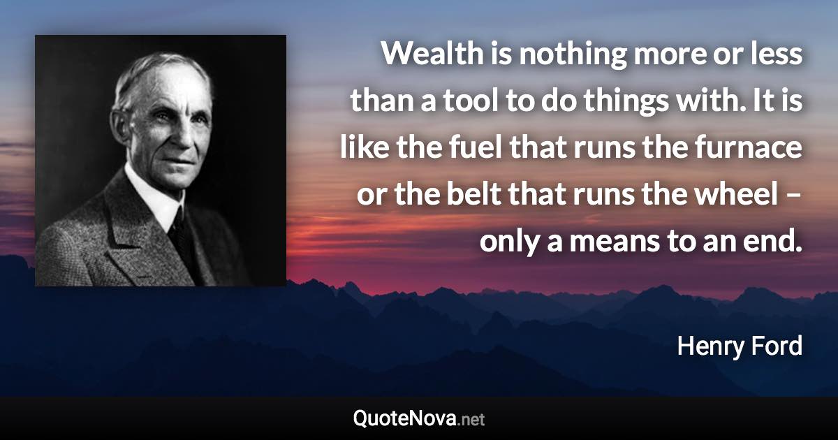 Wealth is nothing more or less than a tool to do things with. It is like the fuel that runs the furnace or the belt that runs the wheel – only a means to an end. - Henry Ford quote