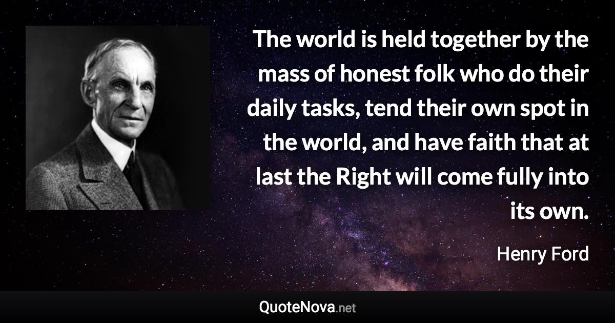 The world is held together by the mass of honest folk who do their daily tasks, tend their own spot in the world, and have faith that at last the Right will come fully into its own. - Henry Ford quote