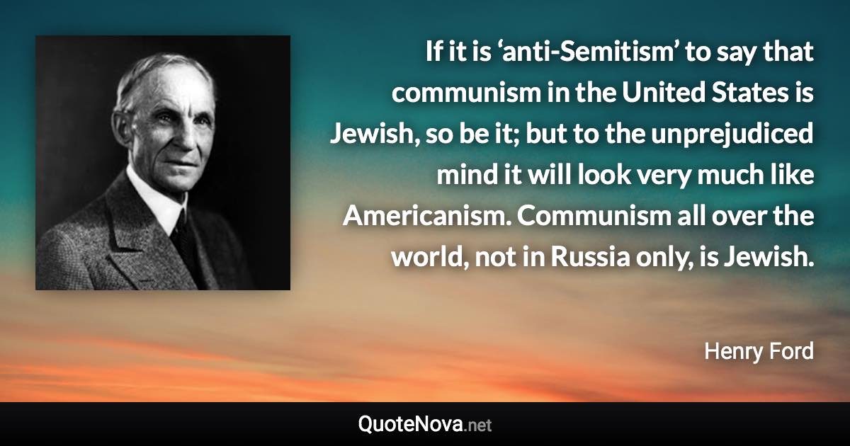 If it is ‘anti-Semitism’ to say that communism in the United States is Jewish, so be it; but to the unprejudiced mind it will look very much like Americanism. Communism all over the world, not in Russia only, is Jewish. - Henry Ford quote