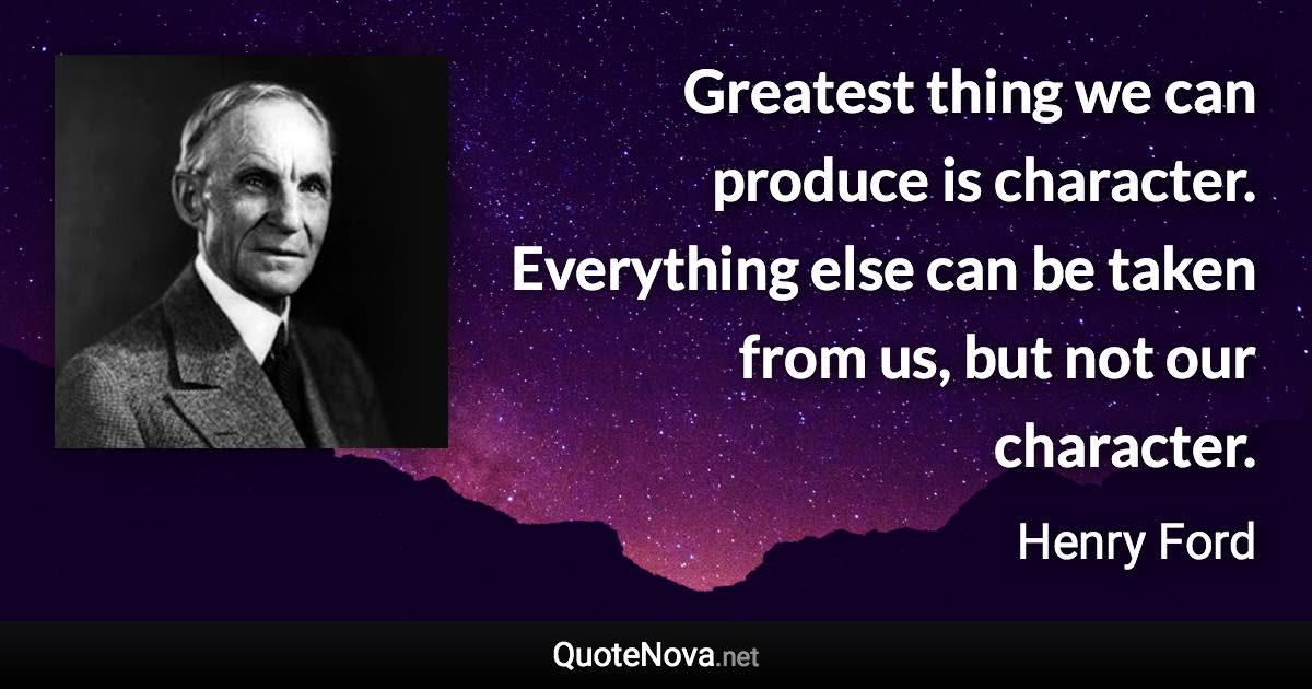 Greatest thing we can produce is character. Everything else can be taken from us, but not our character. - Henry Ford quote