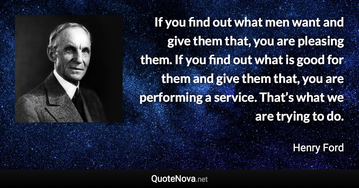 If you find out what men want and give them that, you are pleasing them. If you find out what is good for them and give them that, you are performing a service. That’s what we are trying to do. - Henry Ford quote