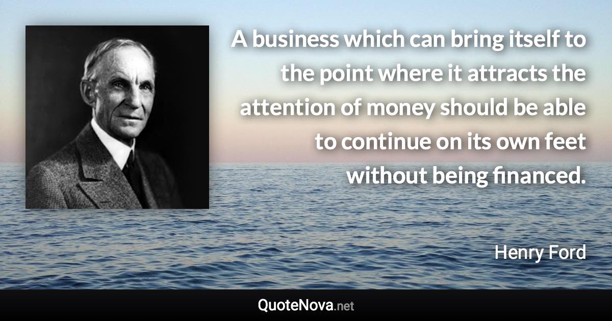 A business which can bring itself to the point where it attracts the attention of money should be able to continue on its own feet without being financed. - Henry Ford quote