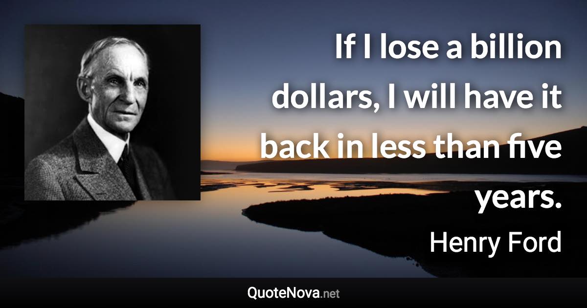 If I lose a billion dollars, I will have it back in less than five years. - Henry Ford quote