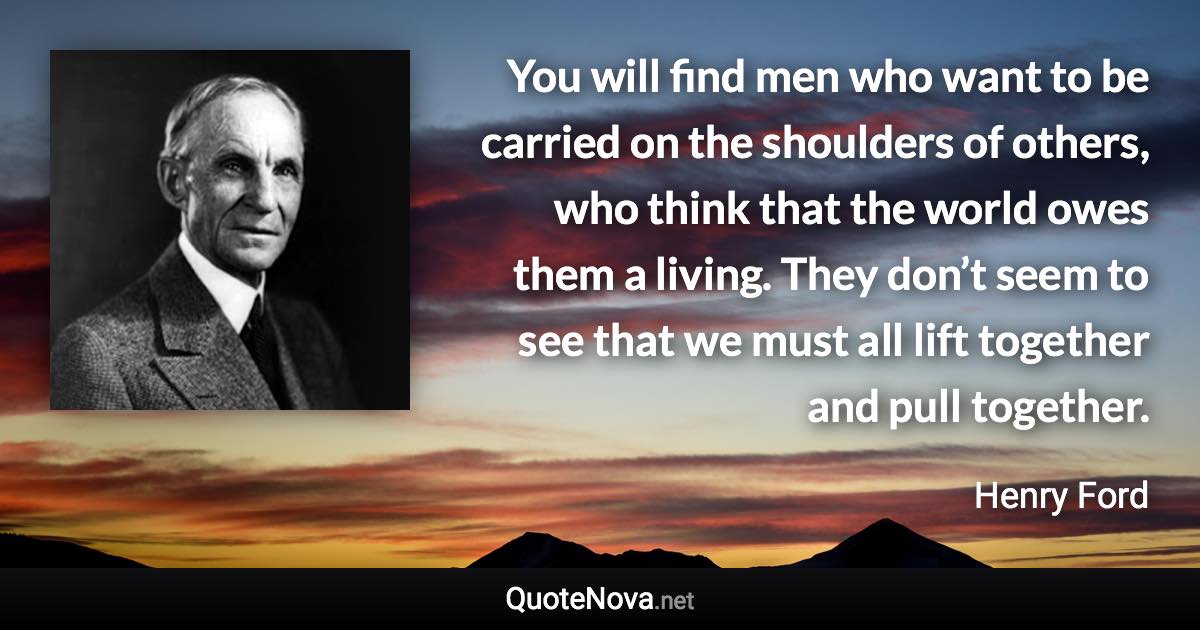 You will find men who want to be carried on the shoulders of others, who think that the world owes them a living. They don’t seem to see that we must all lift together and pull together. - Henry Ford quote