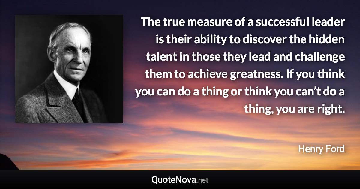 The true measure of a successful leader is their ability to discover the hidden talent in those they lead and challenge them to achieve greatness. If you think you can do a thing or think you can’t do a thing, you are right. - Henry Ford quote