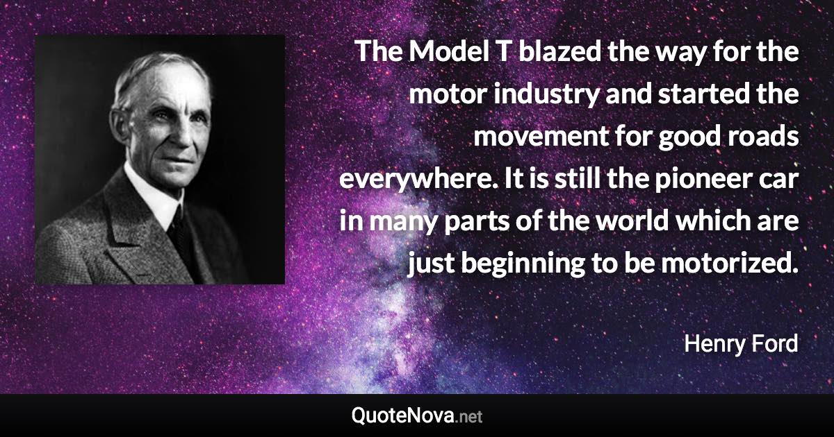 The Model T blazed the way for the motor industry and started the movement for good roads everywhere. It is still the pioneer car in many parts of the world which are just beginning to be motorized. - Henry Ford quote