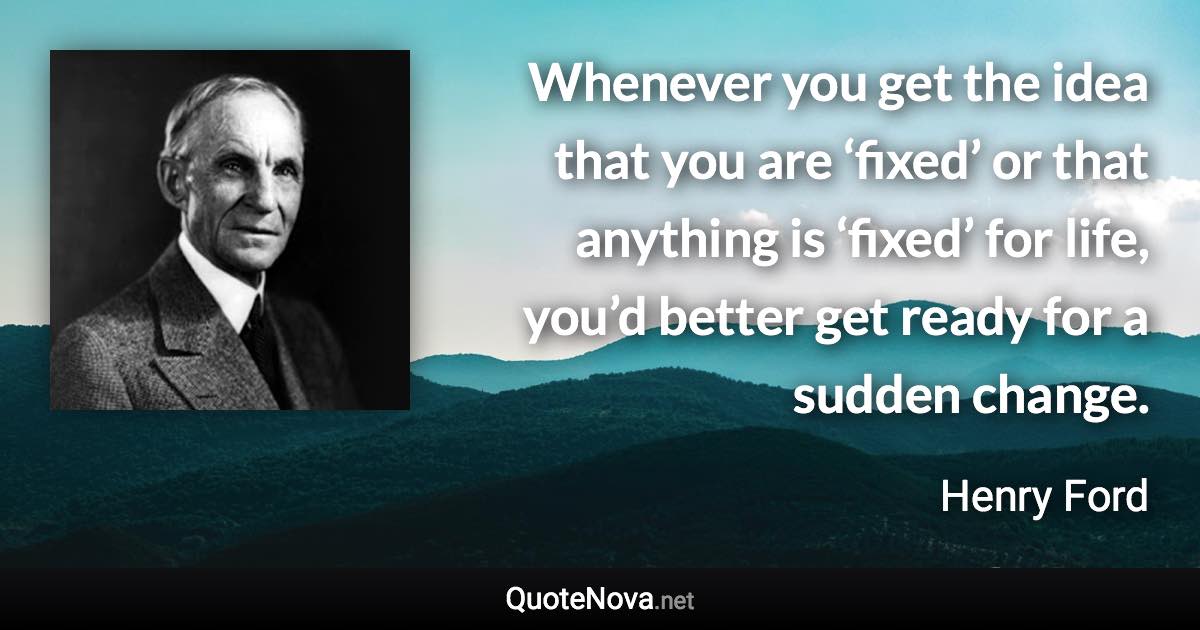 Whenever you get the idea that you are ‘fixed’ or that anything is ‘fixed’ for life, you’d better get ready for a sudden change. - Henry Ford quote