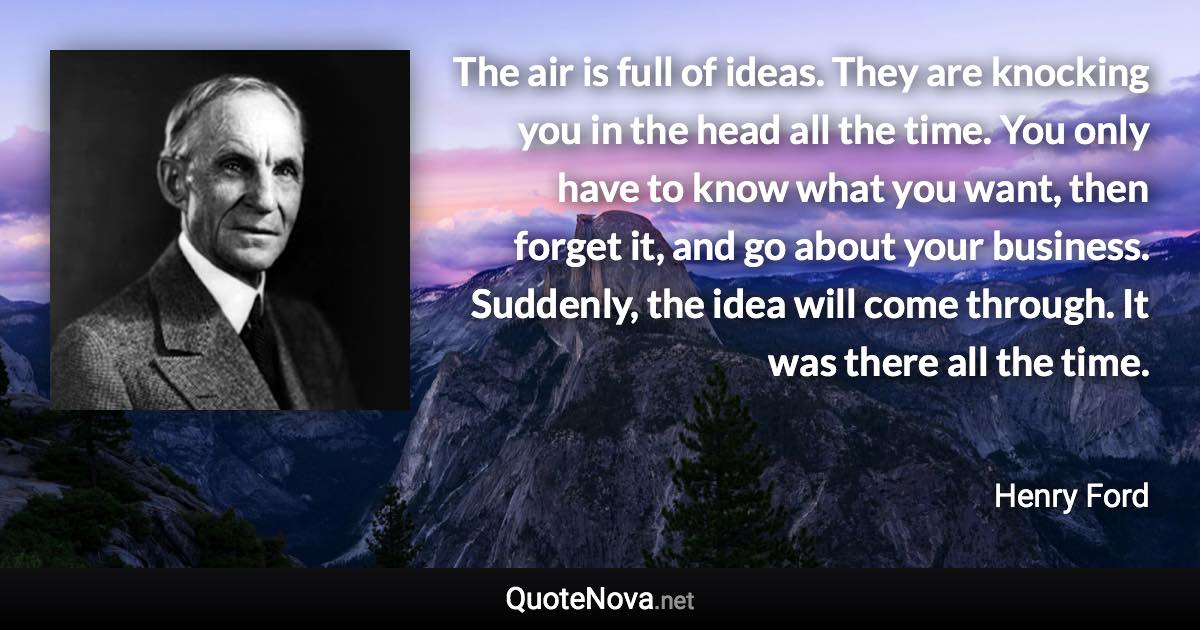 The air is full of ideas. They are knocking you in the head all the time. You only have to know what you want, then forget it, and go about your business. Suddenly, the idea will come through. It was there all the time. - Henry Ford quote