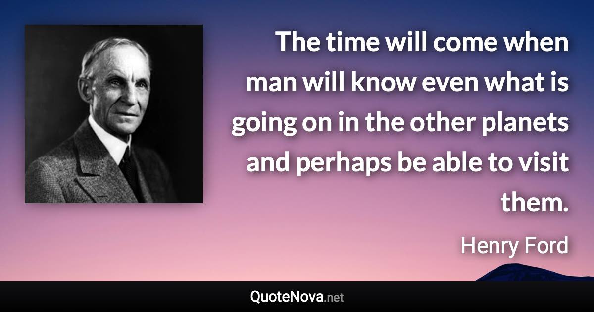 The time will come when man will know even what is going on in the other planets and perhaps be able to visit them. - Henry Ford quote
