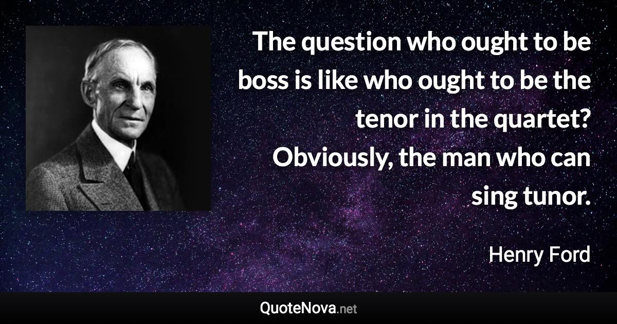 The question who ought to be boss is like who ought to be the tenor in the quartet? Obviously, the man who can sing tunor. - Henry Ford quote