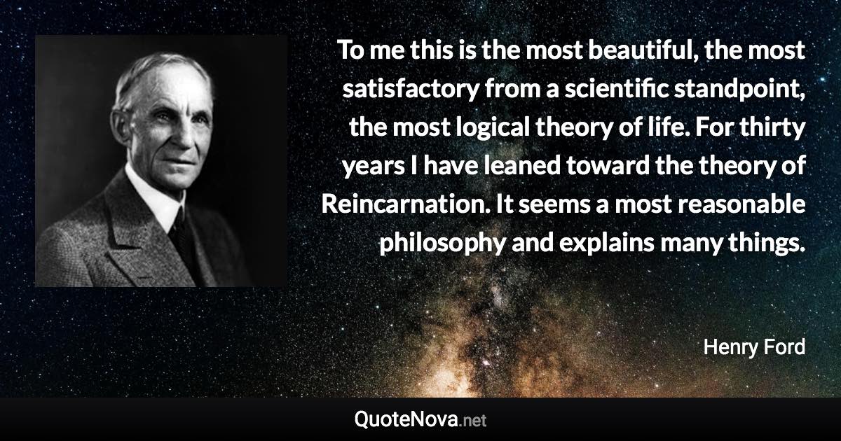 To me this is the most beautiful, the most satisfactory from a scientific standpoint, the most logical theory of life. For thirty years I have leaned toward the theory of Reincarnation. It seems a most reasonable philosophy and explains many things. - Henry Ford quote