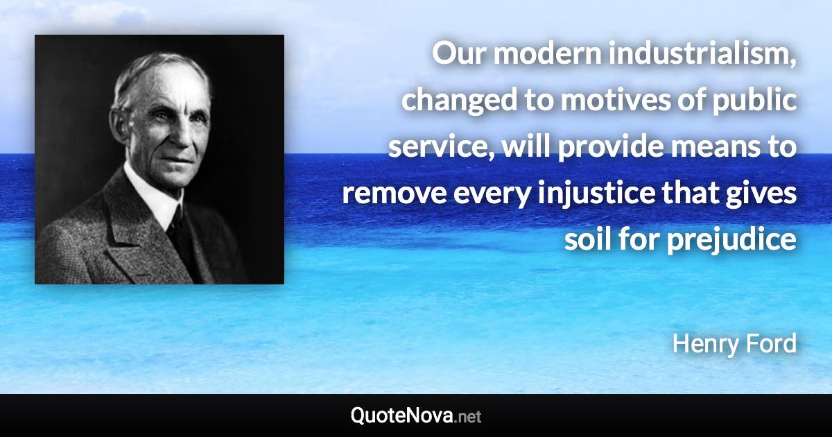 Our modern industrialism, changed to motives of public service, will provide means to remove every injustice that gives soil for prejudice - Henry Ford quote