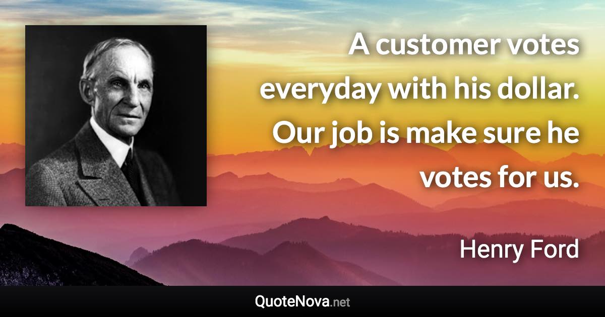 A customer votes everyday with his dollar. Our job is make sure he votes for us. - Henry Ford quote