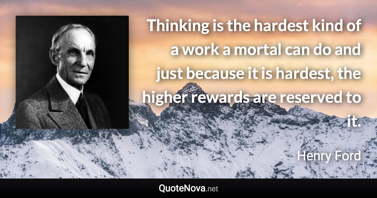 Thinking is the hardest kind of a work a mortal can do and just because it is hardest, the higher rewards are reserved to it. - Henry Ford quote